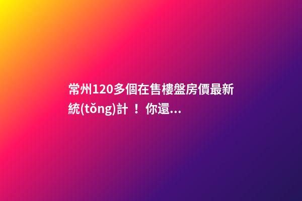 常州120多個在售樓盤房價最新統(tǒng)計！你還有哪些買房機會？